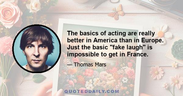 The basics of acting are really better in America than in Europe. Just the basic fake laugh is impossible to get in France.