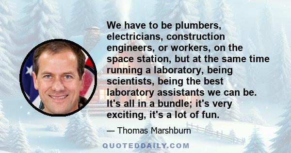 We have to be plumbers, electricians, construction engineers, or workers, on the space station, but at the same time running a laboratory, being scientists, being the best laboratory assistants we can be. It's all in a