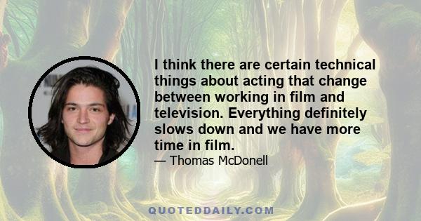 I think there are certain technical things about acting that change between working in film and television. Everything definitely slows down and we have more time in film.