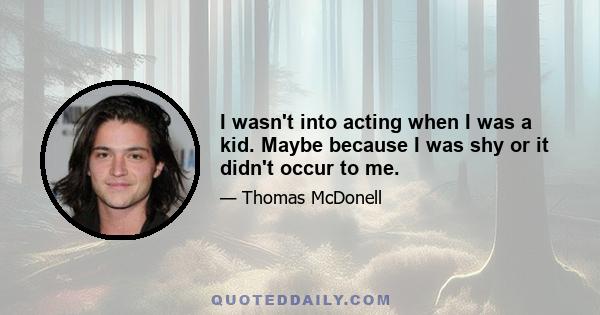 I wasn't into acting when I was a kid. Maybe because I was shy or it didn't occur to me.