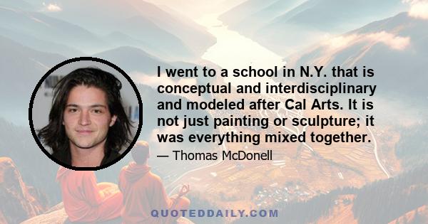 I went to a school in N.Y. that is conceptual and interdisciplinary and modeled after Cal Arts. It is not just painting or sculpture; it was everything mixed together.