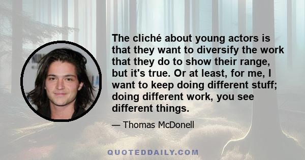 The cliché about young actors is that they want to diversify the work that they do to show their range, but it's true. Or at least, for me, I want to keep doing different stuff; doing different work, you see different