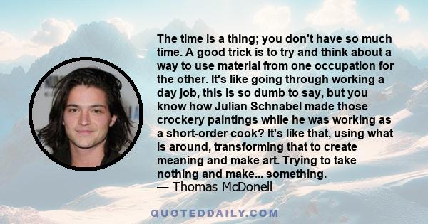 The time is a thing; you don't have so much time. A good trick is to try and think about a way to use material from one occupation for the other. It's like going through working a day job, this is so dumb to say, but