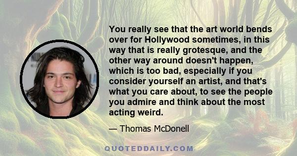 You really see that the art world bends over for Hollywood sometimes, in this way that is really grotesque, and the other way around doesn't happen, which is too bad, especially if you consider yourself an artist, and