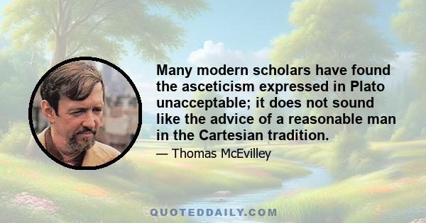 Many modern scholars have found the asceticism expressed in Plato unacceptable; it does not sound like the advice of a reasonable man in the Cartesian tradition.