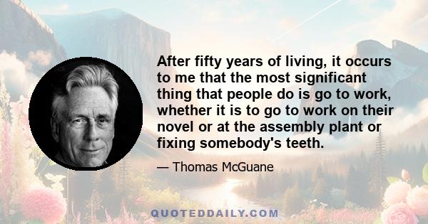 After fifty years of living, it occurs to me that the most significant thing that people do is go to work, whether it is to go to work on their novel or at the assembly plant or fixing somebody's teeth.