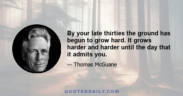 By your late thirties the ground has begun to grow hard. It grows harder and harder until the day that it admits you.