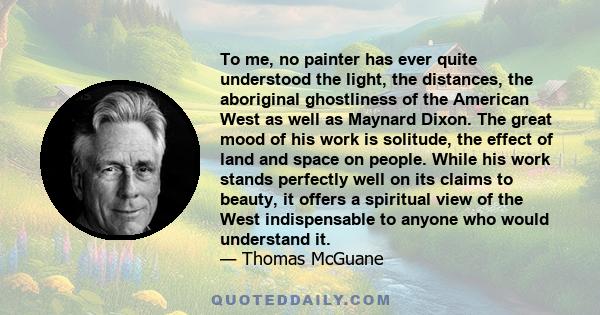 To me, no painter has ever quite understood the light, the distances, the aboriginal ghostliness of the American West as well as Maynard Dixon. The great mood of his work is solitude, the effect of land and space on