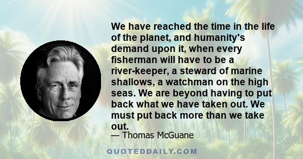 We have reached the time in the life of the planet, and humanity's demand upon it, when every fisherman will have to be a river-keeper, a steward of marine shallows, a watchman on the high seas. We are beyond having to