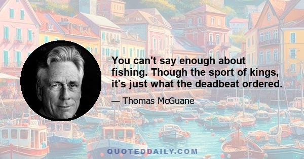 You can't say enough about fishing. Though the sport of kings, it's just what the deadbeat ordered.