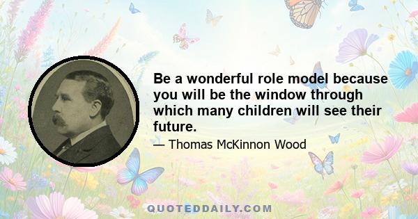 Be a wonderful role model because you will be the window through which many children will see their future.