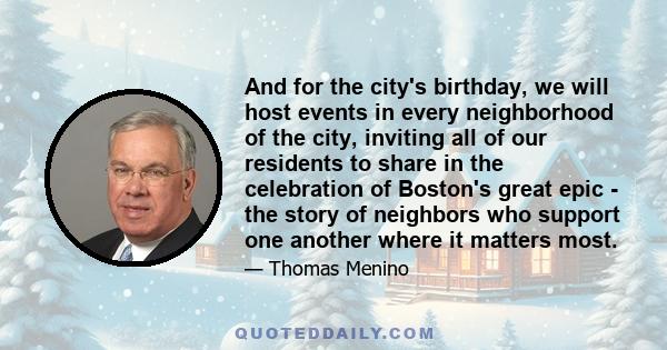 And for the city's birthday, we will host events in every neighborhood of the city, inviting all of our residents to share in the celebration of Boston's great epic - the story of neighbors who support one another where 