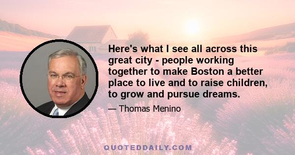 Here's what I see all across this great city - people working together to make Boston a better place to live and to raise children, to grow and pursue dreams.