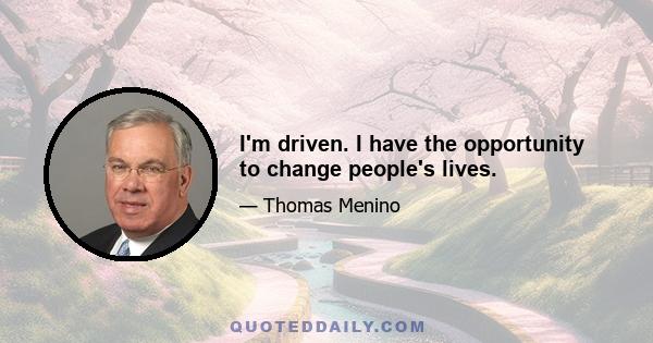 I'm driven. I have the opportunity to change people's lives.