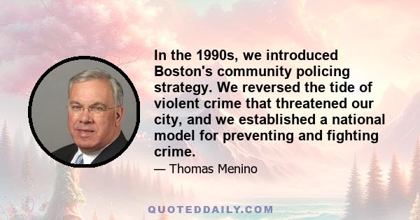 In the 1990s, we introduced Boston's community policing strategy. We reversed the tide of violent crime that threatened our city, and we established a national model for preventing and fighting crime.