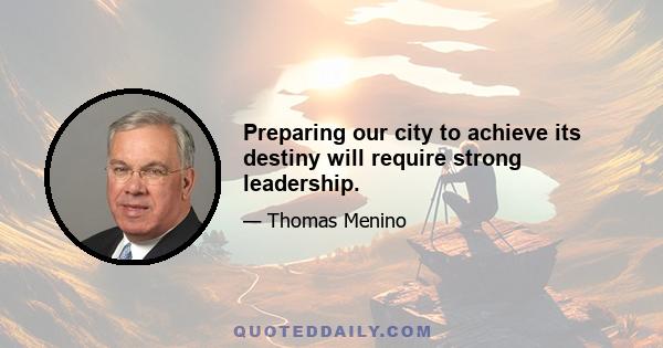 Preparing our city to achieve its destiny will require strong leadership.