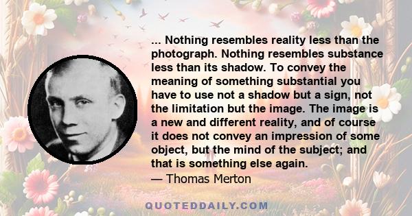 ... Nothing resembles reality less than the photograph. Nothing resembles substance less than its shadow. To convey the meaning of something substantial you have to use not a shadow but a sign, not the limitation but