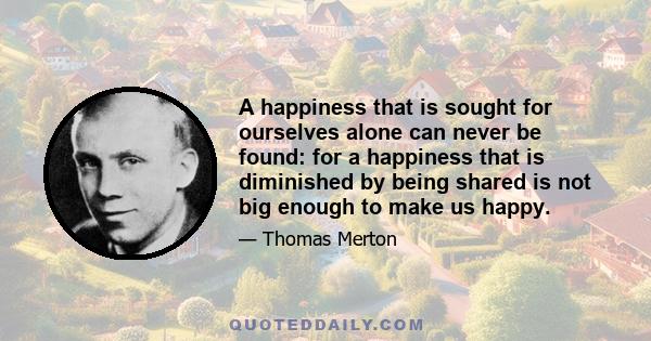 A happiness that is sought for ourselves alone can never be found: for a happiness that is diminished by being shared is not big enough to make us happy.