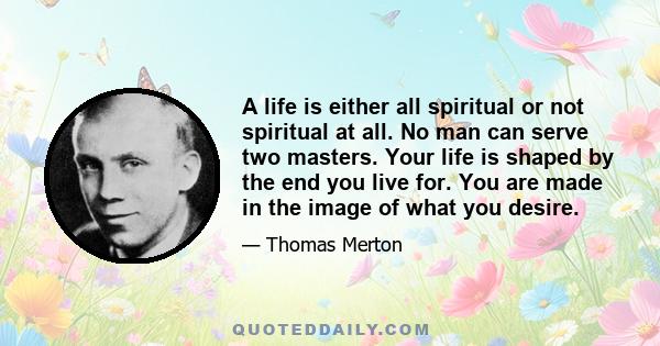 A life is either all spiritual or not spiritual at all. No man can serve two masters. Your life is shaped by the end you live for. You are made in the image of what you desire.