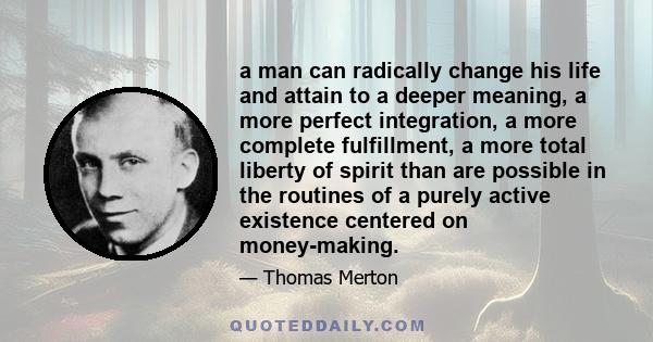 a man can radically change his life and attain to a deeper meaning, a more perfect integration, a more complete fulfillment, a more total liberty of spirit than are possible in the routines of a purely active existence