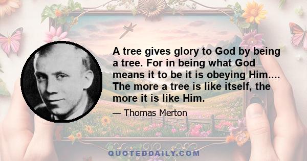 A tree gives glory to God by being a tree. For in being what God means it to be it is obeying [God]. It “consents,” so to speak, to [God's] creative love. It is expressing an idea which is in God and which is not