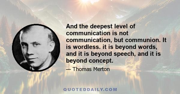 And the deepest level of communication is not communication, but communion. It is wordless. it is beyond words, and it is beyond speech, and it is beyond concept.