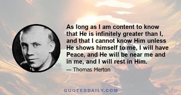 As long as I am content to know that He is infinitely greater than I, and that I cannot know Him unless He shows himself to me, I will have Peace, and He will be near me and in me, and I will rest in Him.