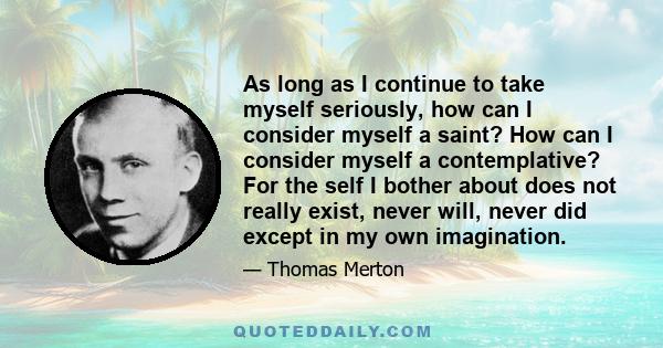 As long as I continue to take myself seriously, how can I consider myself a saint? How can I consider myself a contemplative? For the self I bother about does not really exist, never will, never did except in my own