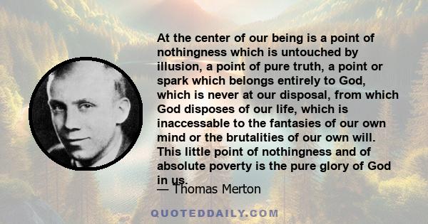 At the center of our being is a point of nothingness which is untouched by illusion, a point of pure truth, a point or spark which belongs entirely to God, which is never at our disposal, from which God disposes of our