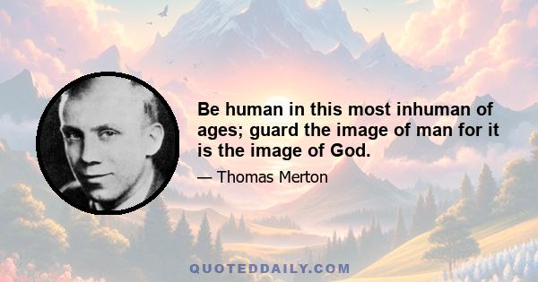 Be human in this most inhuman of ages; guard the image of man for it is the image of God.