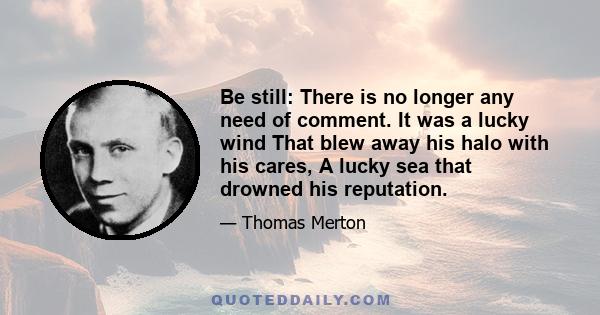 Be still: There is no longer any need of comment. It was a lucky wind That blew away his halo with his cares, A lucky sea that drowned his reputation.