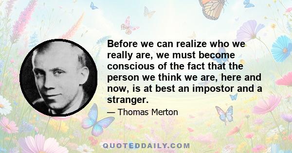 Before we can realize who we really are, we must become conscious of the fact that the person we think we are, here and now, is at best an impostor and a stranger.