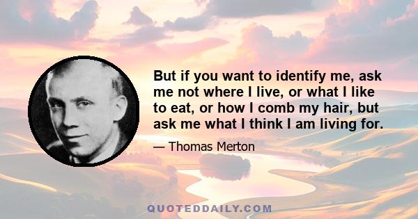 But if you want to identify me, ask me not where I live, or what I like to eat, or how I comb my hair, but ask me what I think I am living for.