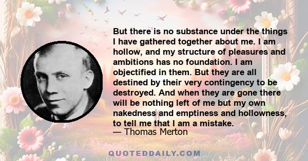 But there is no substance under the things I have gathered together about me. I am hollow, and my structure of pleasures and ambitions has no foundation. I am objectified in them. But they are all destined by their very 