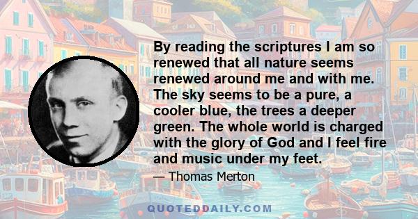 By reading the scriptures I am so renewed that all nature seems renewed around me and with me. The sky seems to be a pure, a cooler blue, the trees a deeper green. The whole world is charged with the glory of God and I