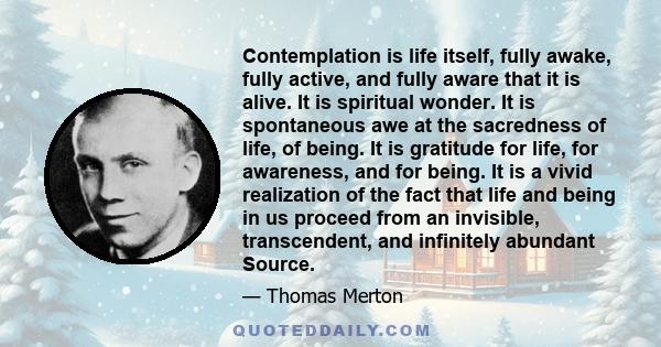 Contemplation is life itself, fully awake, fully active, and fully aware that it is alive. It is spiritual wonder. It is spontaneous awe at the sacredness of life, of being. It is gratitude for life, for awareness, and