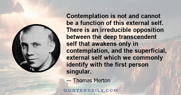 Contemplation is not and cannot be a function of this external self. There is an irreducible opposition between the deep transcendent self that awakens only in contemplation, and the superficial, external self which we