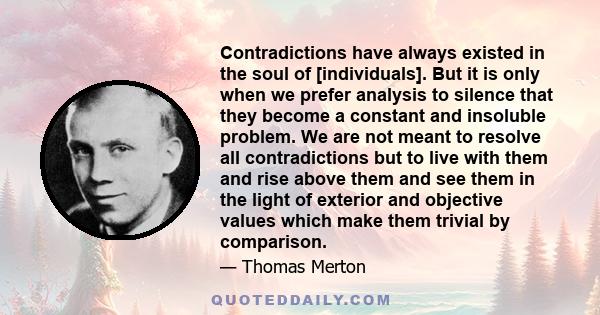 Contradictions have always existed in the soul of [individuals]. But it is only when we prefer analysis to silence that they become a constant and insoluble problem. We are not meant to resolve all contradictions but to 