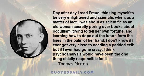 Day after day I read Freud, thinking myself to be very enlightened and scientific when, as a matter of fact, I was about as scientific as an old woman secretly poring over books about occultism, trying to tell her own