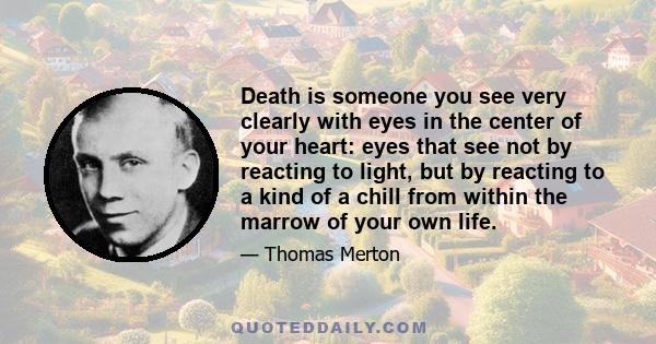 Death is someone you see very clearly with eyes in the center of your heart: eyes that see not by reacting to light, but by reacting to a kind of a chill from within the marrow of your own life.