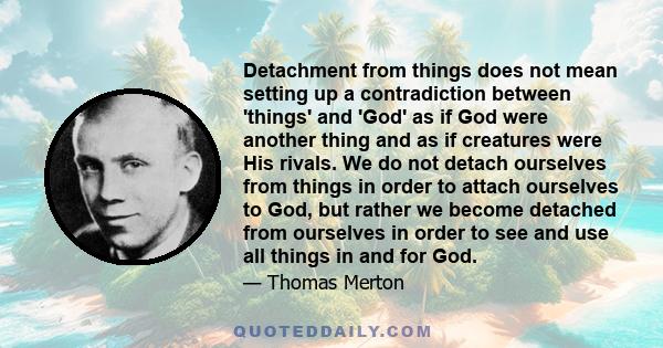 Detachment from things does not mean setting up a contradiction between 'things' and 'God' as if God were another thing and as if creatures were His rivals. We do not detach ourselves from things in order to attach