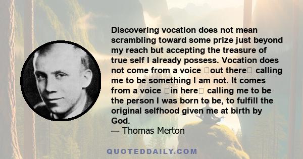 Discovering vocation does not mean scrambling toward some prize just beyond my reach but accepting the treasure of true self I already possess. Vocation does not come from a voice �out there� calling me to be something