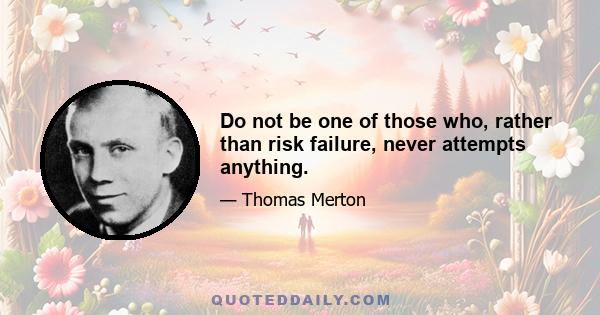 Do not be one of those who, rather than risk failure, never attempts anything.