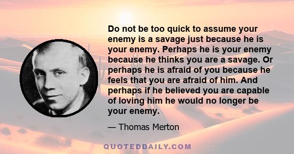 Do not be too quick to assume your enemy is a savage just because he is your enemy. Perhaps he is your enemy because he thinks you are a savage. Or perhaps he is afraid of you because he feels that you are afraid of