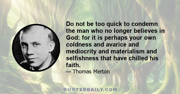 Do not be too quick to condemn the man who no longer believes in God: for it is perhaps your own coldness and avarice and mediocrity and materialism and selfishness that have chilled his faith.