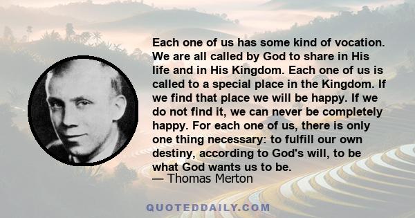 Each one of us has some kind of vocation. We are all called by God to share in His life and in His Kingdom. Each one of us is called to a special place in the Kingdom. If we find that place we will be happy. If we do