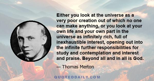 Either you look at the universe as a very poor creation out of which no one can make anything, or you look at your own life and your own part in the universe as infinitely rich, full of inexhaustible interest, opening