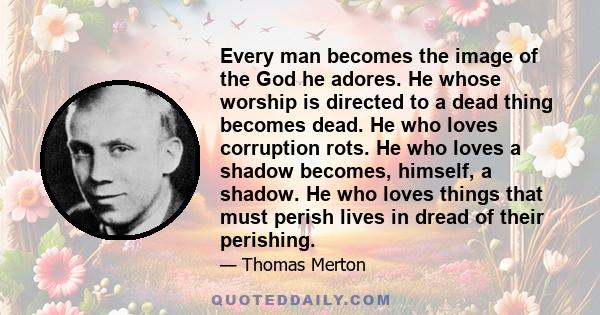 Every man becomes the image of the God he adores. He whose worship is directed to a dead thing becomes dead. He who loves corruption rots. He who loves a shadow becomes, himself, a shadow. He who loves things that must