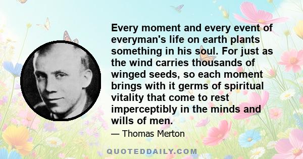 Every moment and every event of everyman's life on earth plants something in his soul. For just as the wind carries thousands of winged seeds, so each moment brings with it germs of spiritual vitality that come to rest