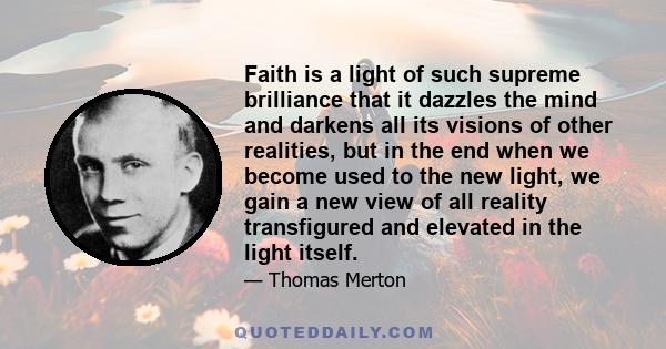 Faith is a light of such supreme brilliance that it dazzles the mind and darkens all its visions of other realities, but in the end when we become used to the new light, we gain a new view of all reality transfigured